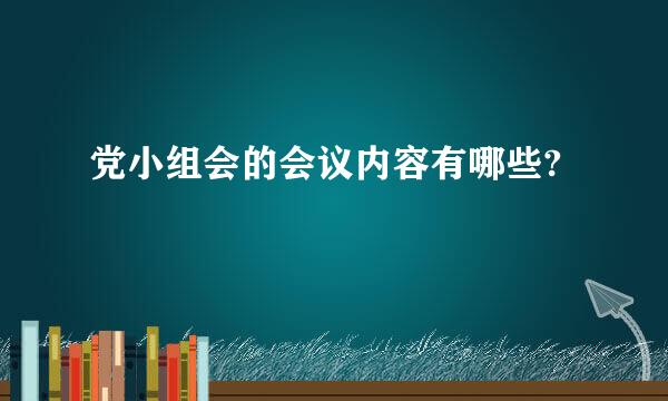 党小组会的会议内容有哪些?