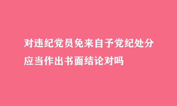 对违纪党员免来自予党纪处分应当作出书面结论对吗