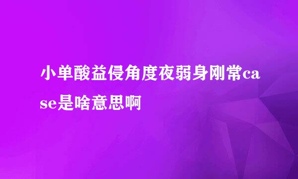 小单酸益侵角度夜弱身刚常case是啥意思啊