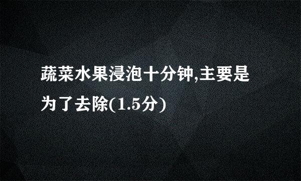 蔬菜水果浸泡十分钟,主要是为了去除(1.5分)