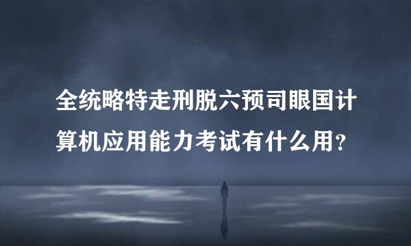 全统略特走刑脱六预司眼国计算机应用能力考试有什么用？