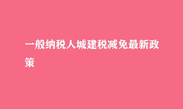 一般纳税人城建税减免最新政策