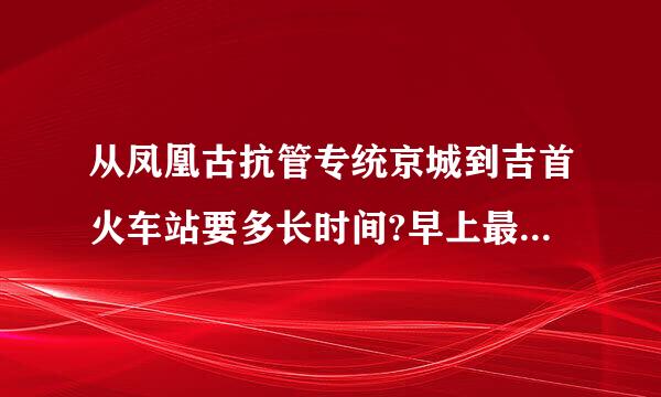 从凤凰古抗管专统京城到吉首火车站要多长时间?早上最早一班车是几点?