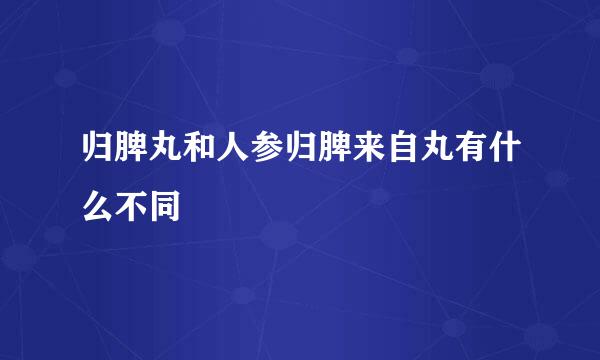 归脾丸和人参归脾来自丸有什么不同