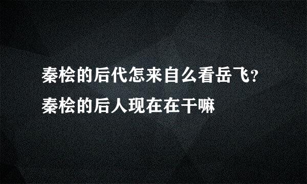 秦桧的后代怎来自么看岳飞？秦桧的后人现在在干嘛