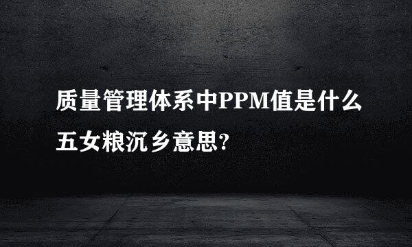 质量管理体系中PPM值是什么五女粮沉乡意思?