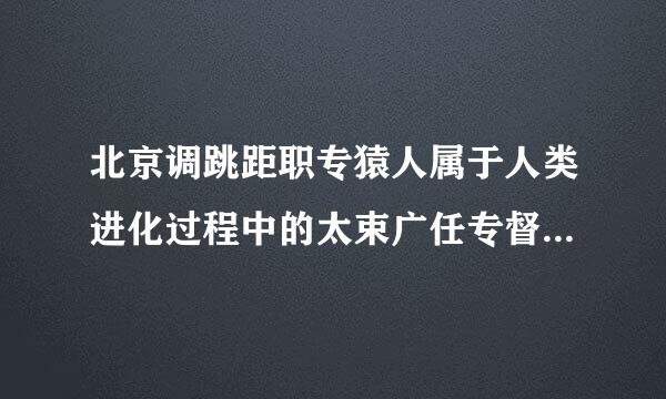 北京调跳距职专猿人属于人类进化过程中的太束广任专督季哪个阶段