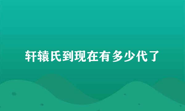 轩辕氏到现在有多少代了