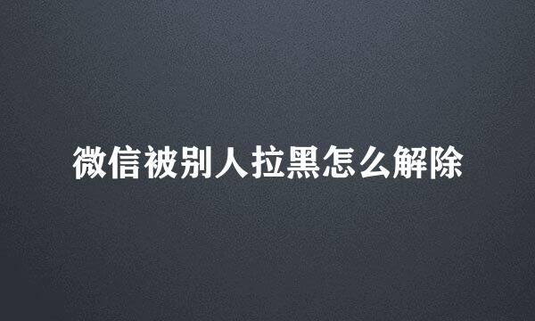 微信被别人拉黑怎么解除