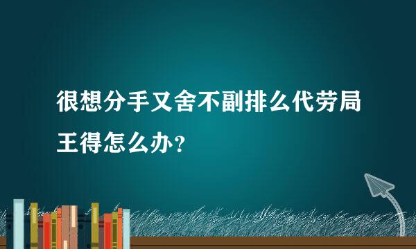 很想分手又舍不副排么代劳局王得怎么办？