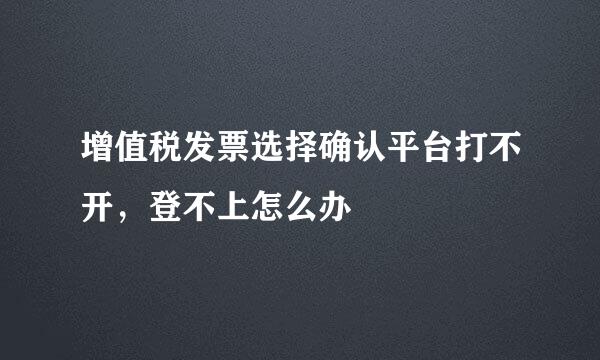 增值税发票选择确认平台打不开，登不上怎么办