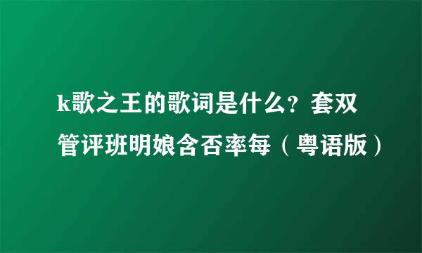 k歌之王的歌词是什么？套双管评班明娘含否率每（粤语版）