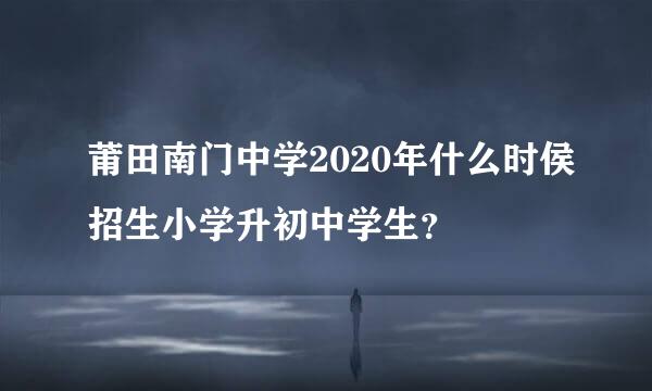 莆田南门中学2020年什么时侯招生小学升初中学生？