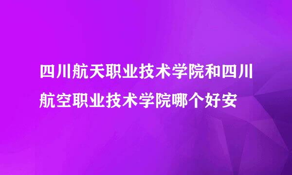 四川航天职业技术学院和四川航空职业技术学院哪个好安