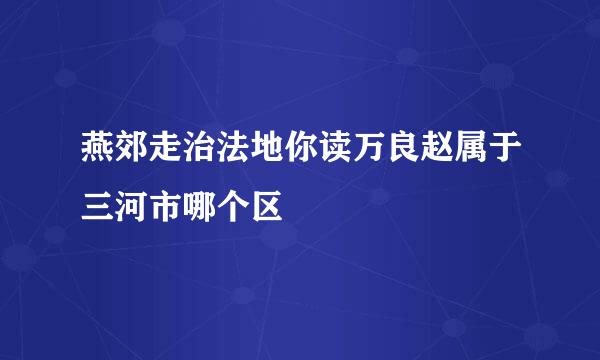 燕郊走治法地你读万良赵属于三河市哪个区