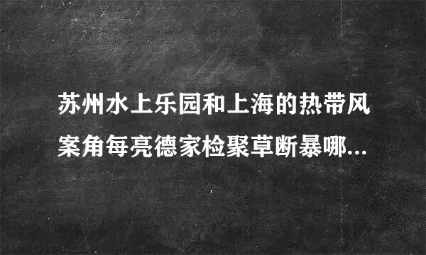 苏州水上乐园和上海的热带风案角每亮德家检聚草断暴哪里好玩?哪里大?