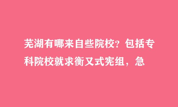 芜湖有哪来自些院校？包括专科院校就求衡又式宪组，急