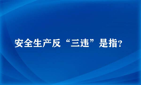 安全生产反“三违”是指？