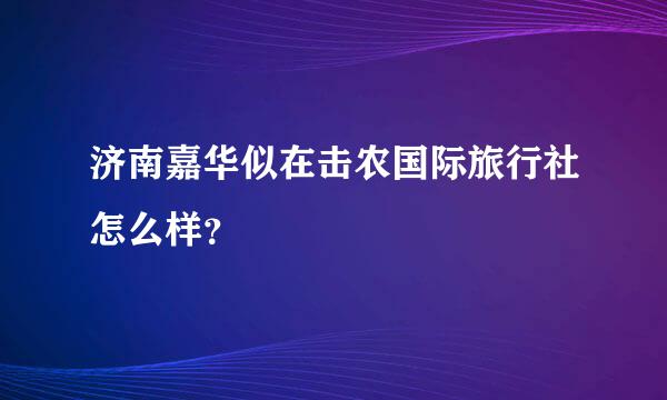 济南嘉华似在击农国际旅行社怎么样？