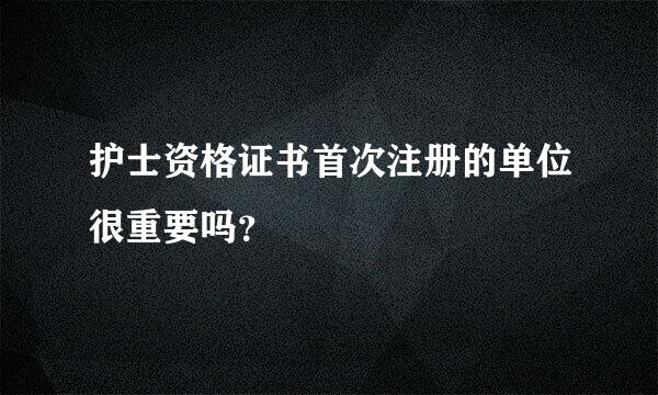 护士资格证书首次注册的单位很重要吗？