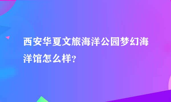 西安华夏文旅海洋公园梦幻海洋馆怎么样？