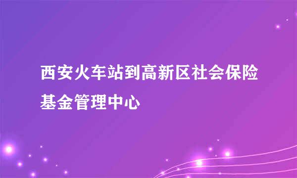 西安火车站到高新区社会保险基金管理中心