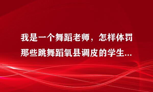 我是一个舞蹈老师，怎样体罚那些跳舞蹈氧县调皮的学生。急啊！！！