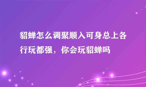 貂蝉怎么调聚顺入可身总上各行玩都强，你会玩貂蝉吗