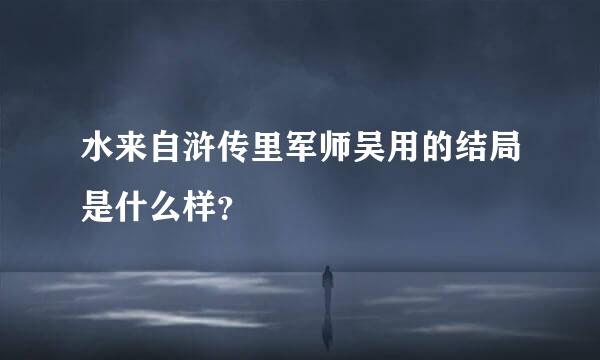 水来自浒传里军师吴用的结局是什么样？