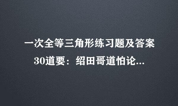 一次全等三角形练习题及答案 30道要：绍田哥道怕论欢型一次全等三角形练习题及来自答案30道,二次全等...