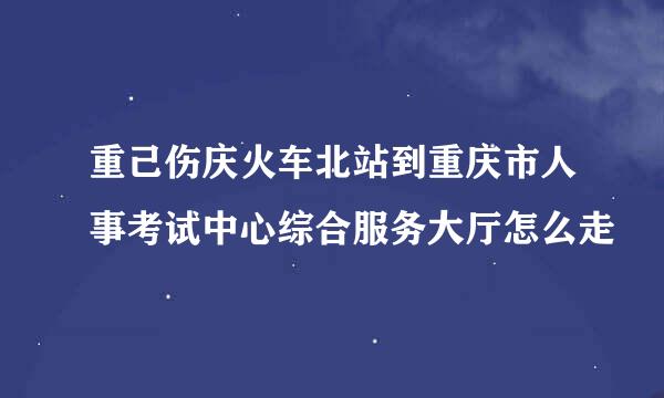 重己伤庆火车北站到重庆市人事考试中心综合服务大厅怎么走