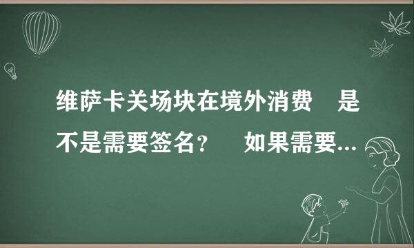 维萨卡关场块在境外消费 是不是需要签名？ 如果需要 是不是必须是本人签来自名？ 如果有维萨卡的绝续费如还块认开销章程 那就太谢谢了！