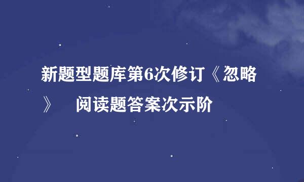 新题型题库第6次修订《忽略》 阅读题答案次示阶