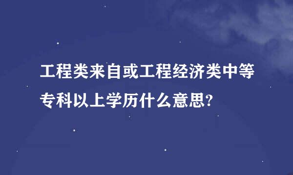 工程类来自或工程经济类中等专科以上学历什么意思?