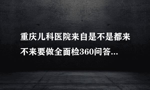 重庆儿科医院来自是不是都来不来要做全面检360问答查哟?而且还来不来豆喊住院，请给点好的建议噻