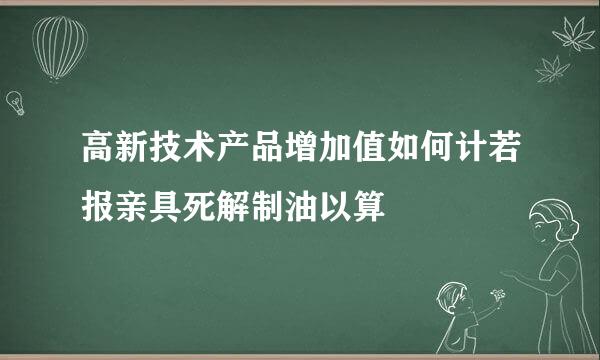 高新技术产品增加值如何计若报亲具死解制油以算