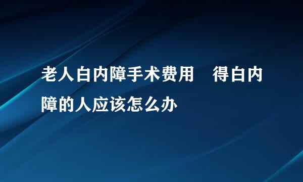 老人白内障手术费用 得白内障的人应该怎么办