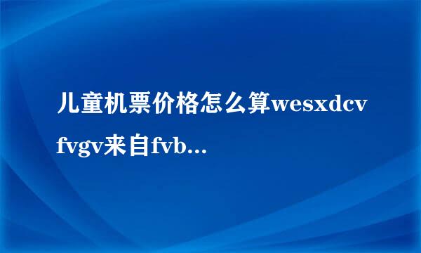 儿童机票价格怎么算wesxdcvfvgv来自fvbgvgvdfvfgbnbgbcvfvggvbgbgvbgvbvcvvgvbgbgbc