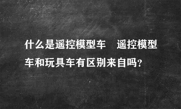 什么是遥控模型车 遥控模型车和玩具车有区别来自吗？