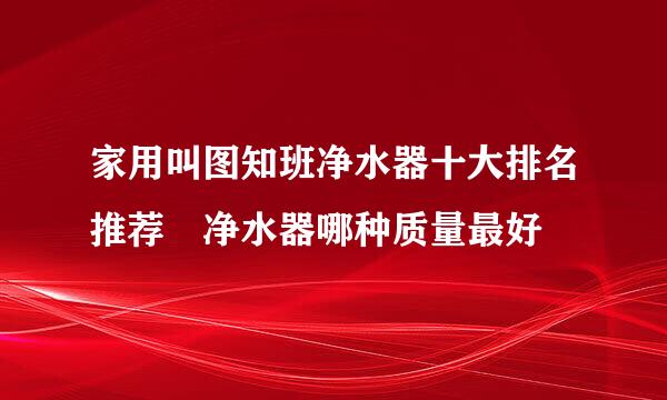 家用叫图知班净水器十大排名推荐 净水器哪种质量最好