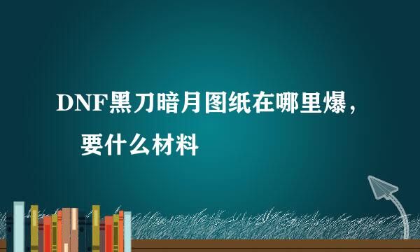 DNF黑刀暗月图纸在哪里爆， 要什么材料