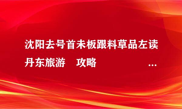 沈阳去号首未板跟料草品左读丹东旅游 攻略     两情日游，住宿和海滨一体，晚上察司林消均独有火晚会，想去大鹿岛