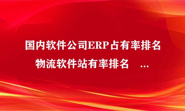 国内软件公司ERP占有率排名 物流软件站有率排名 有谁知道 告诉我