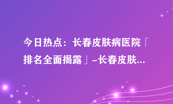 今日热点：长春皮肤病医院「排名全面揭露」-长春皮肤病专科医院排名-