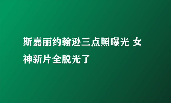 斯嘉丽约翰逊三点照曝光 女神新片全脱光了