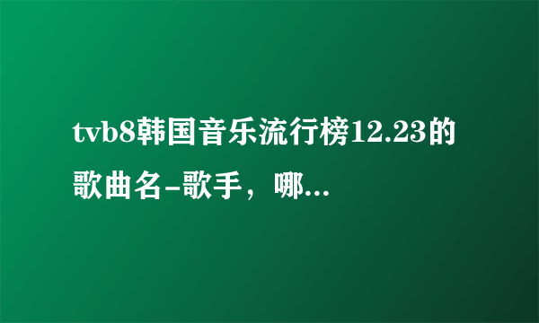 tvb8韩国音乐流行榜12.23的歌曲名-歌手，哪位大侠有啊，跪求！！！