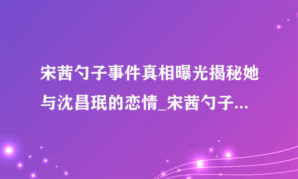 宋茜勺子事件真相曝光揭秘她与沈昌珉的恋情_宋茜勺子事件_飞外网