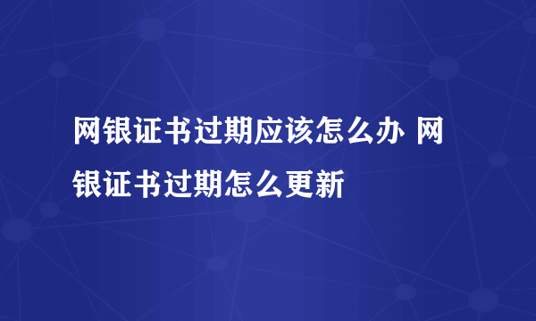 网银证书过期应该怎么办 网银证书过期怎么更新