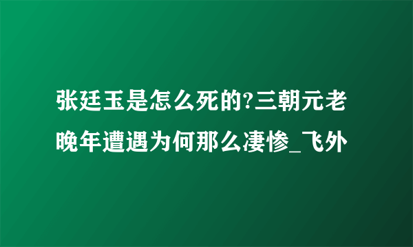 张廷玉是怎么死的?三朝元老晚年遭遇为何那么凄惨_飞外