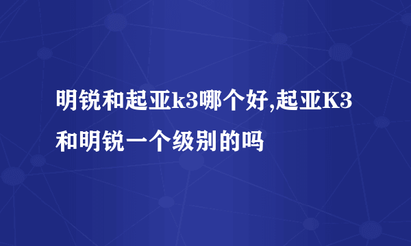 明锐和起亚k3哪个好,起亚K3和明锐一个级别的吗